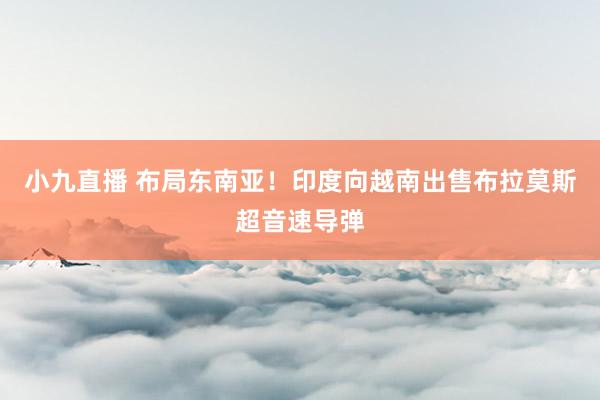 小九直播 布局东南亚!印度向越南出售布拉莫斯超音速导弹