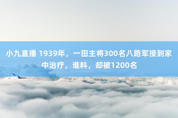 小九直播 1939年,一田主将300名八路军接到家中治疗,谁料,却被1200名