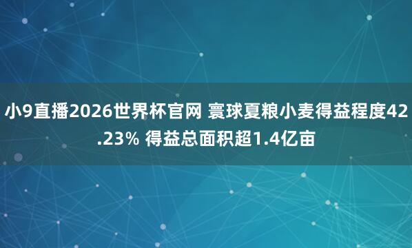 小9直播2026世界杯官网 寰球夏粮小麦得益程度42.23% 得益总面积超1.4亿亩