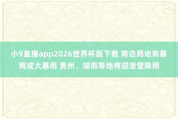 小9直播app2026世界杯版下载 南边局地有暴雨或大暴雨 贵州、湖南等地将迎澄莹降雨