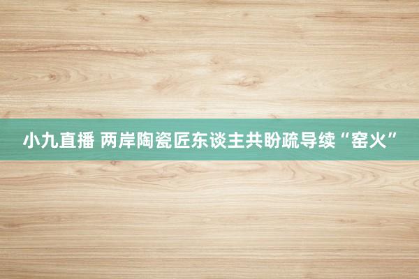小九直播 两岸陶瓷匠东谈主共盼疏导续“窑火”