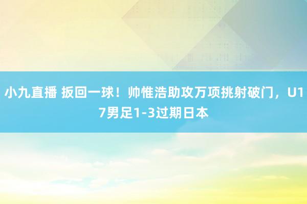 小九直播 扳回一球！帅惟浩助攻万项挑射破门，U17男足1-3过期日本