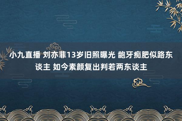 小九直播 刘亦菲13岁旧照曝光 龅牙痴肥似路东谈主 如今素颜复出判若两东谈主