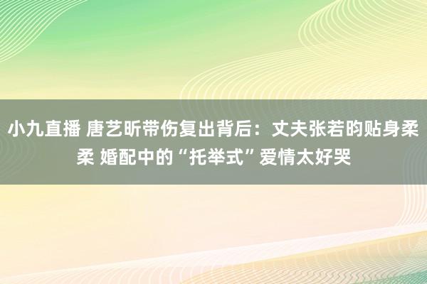 小九直播 唐艺昕带伤复出背后：丈夫张若昀贴身柔柔 婚配中的“托举式”爱情太好哭