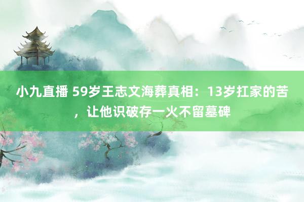 小九直播 59岁王志文海葬真相:13岁扛家的苦,让他识破存一火不留墓碑