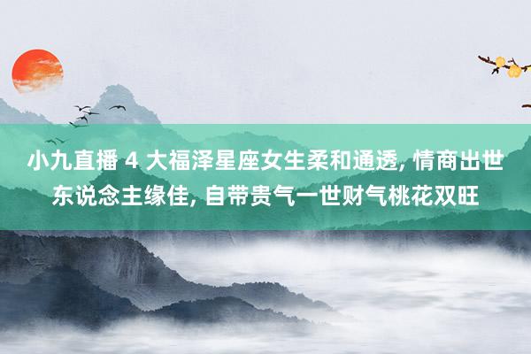 小九直播 4 大福泽星座女生柔和通透, 情商出世东说念主缘佳, 自带贵气一世财气桃花双旺
