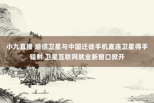 小九直播 垣信卫星与中国迁徙手机直连卫星得手辐射 卫星互联网就业新窗口掀开
