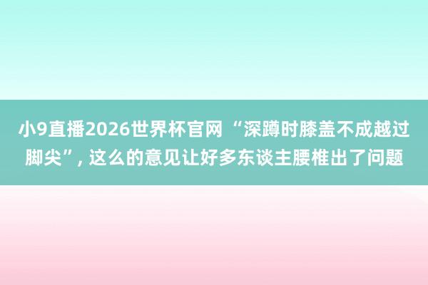 小9直播2026世界杯官网 “深蹲时膝盖不成越过脚尖”, 这么的意见让好多东谈主腰椎出了问题