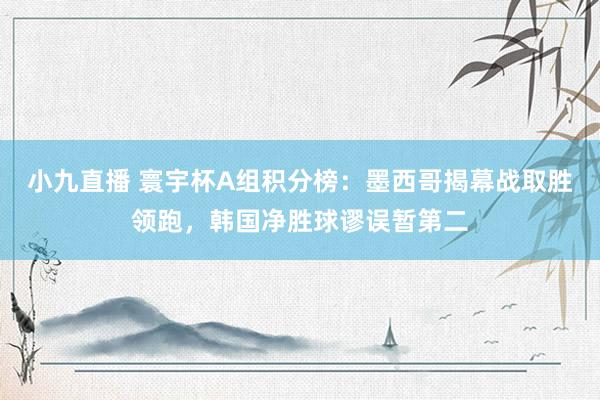 小九直播 寰宇杯A组积分榜：墨西哥揭幕战取胜领跑，韩国净胜球谬误暂第二