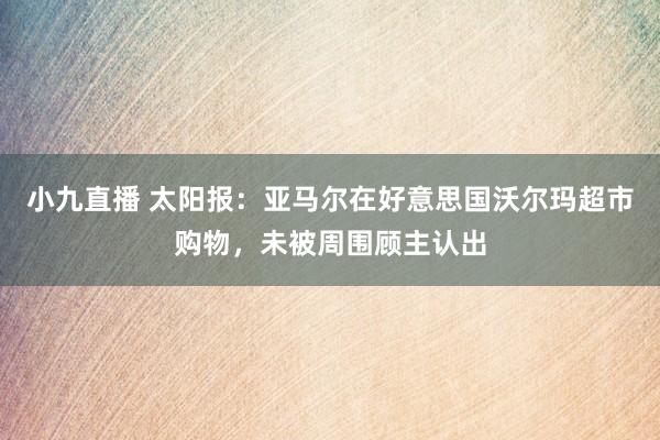 小九直播 太阳报：亚马尔在好意思国沃尔玛超市购物，未被周围顾主认出