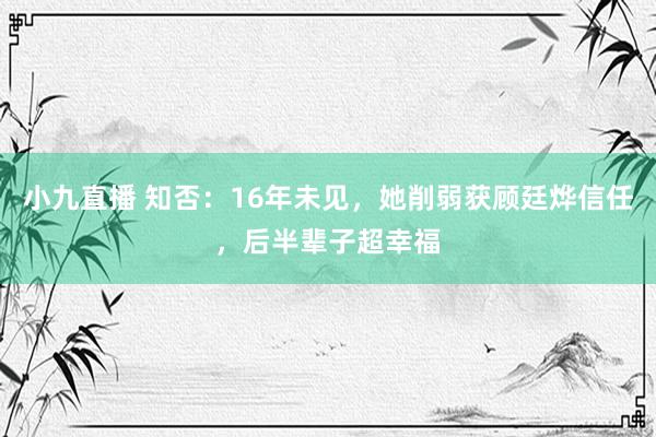 小九直播 知否：16年未见，她削弱获顾廷烨信任，后半辈子超幸福