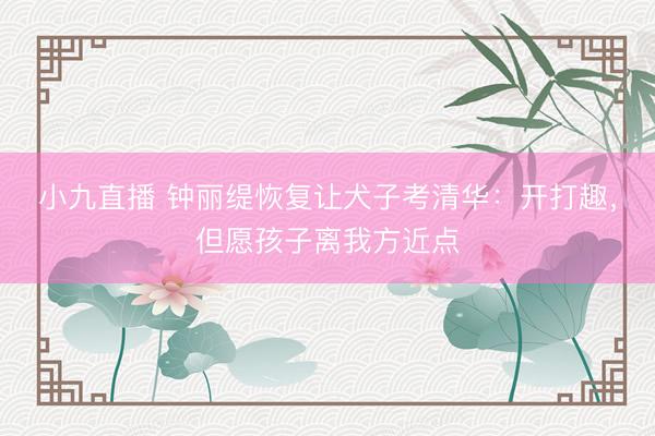 小九直播 钟丽缇恢复让犬子考清华:开打趣,但愿孩子离我方近点
