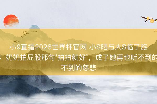 小9直播2026世界杯官网 小S晒与大S临了旅行照:奶奶拍屁股那句‘拍拍就好’,成了她再也听不到的慈悲