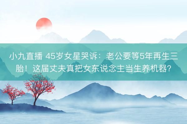 小九直播 45岁女星哭诉：老公要等5年再生三胎！这届丈夫真把女东说念主当生养机器？