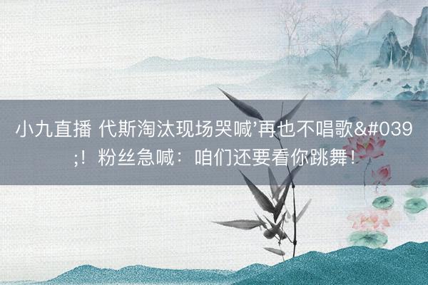 小九直播 代斯淘汰现场哭喊'再也不唱歌'！粉丝急喊：咱们还要看你跳舞！