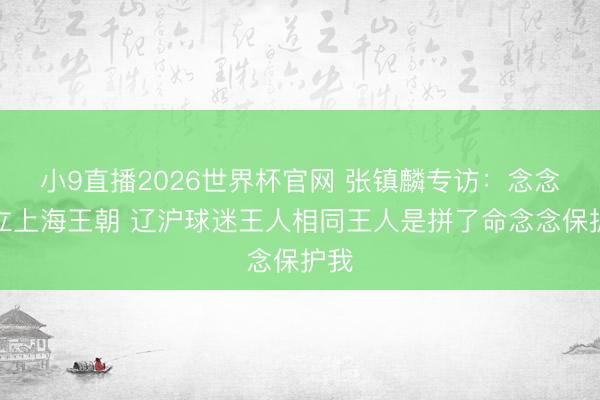 小9直播2026世界杯官网 张镇麟专访：念念设立上海王朝 辽沪球迷王人相同王人是拼了命念念保护我