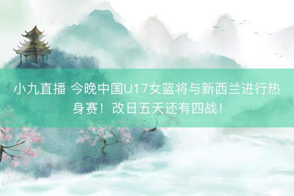 小九直播 今晚中国U17女篮将与新西兰进行热身赛！改日五天还有四战！