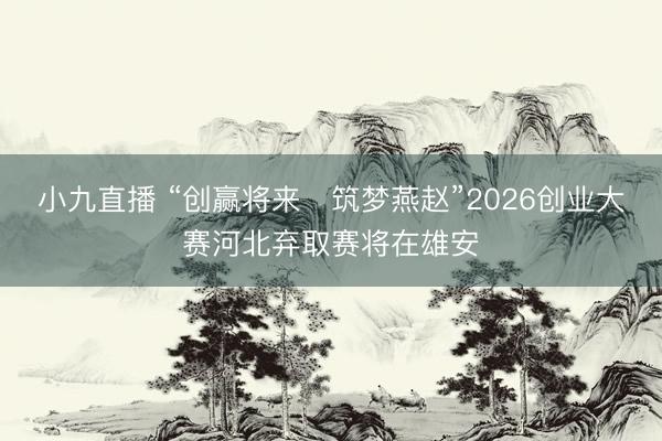 小九直播 “创赢将来・筑梦燕赵”2026创业大赛河北弃取赛将在雄安