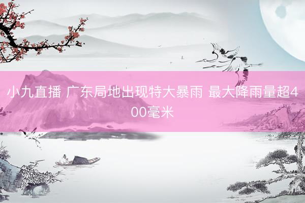 小九直播 广东局地出现特大暴雨 最大降雨量超400毫米