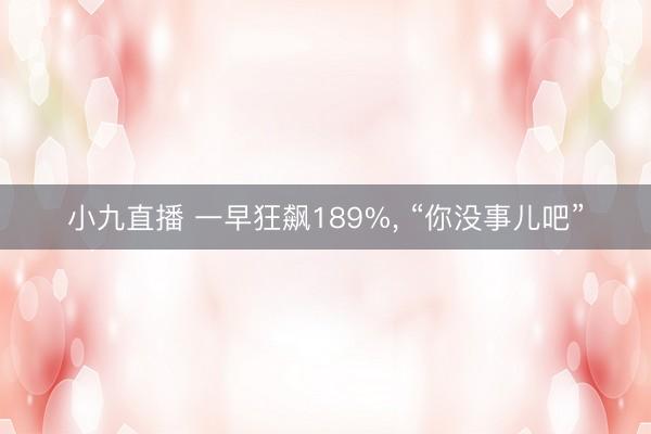 小九直播 一早狂飙189%, “你没事儿吧”