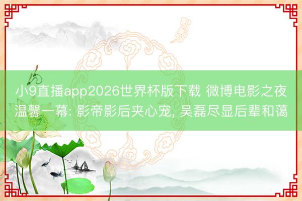 小9直播app2026世界杯版下载 微博电影之夜温馨一幕: 影帝影后夹心宠, 吴磊尽显后辈和蔼