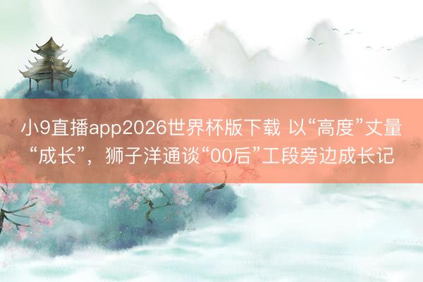 小9直播app2026世界杯版下载 以“高度”丈量“成长”,狮子洋通谈“00后”工段旁边成长记