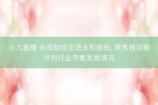 小九直播 央视财经走进永和股份, 聚焦报谈制冷剂行业市集发展情况