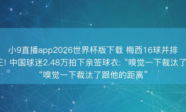 小9直播app2026世界杯版下载 梅西16球并排全国杯弓手王! 中国球迷2.48万拍下亲签球衣: “嗅觉一下裁汰了跟他的距离”
