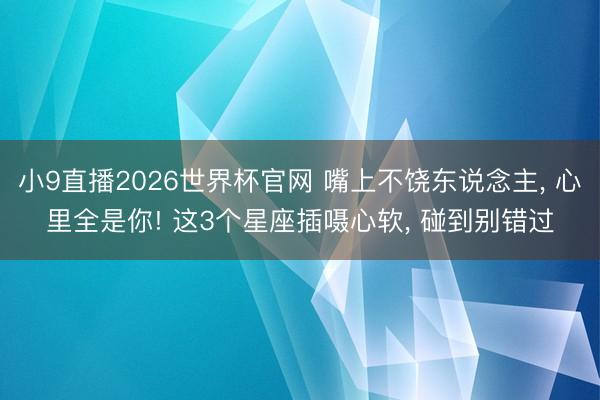 小9直播2026世界杯官网 嘴上不饶东说念主, 心里全是你! 这3个星座插嗫心软, 碰到别错过